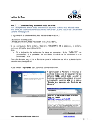 La Guía del Tour
_______________________________________________

ANEXO 1. Cómo instalar y Actualizar GBS en mi PC
TIP: En el presente anexo, usted encuentra un resumen, si desea más detalles sobre
este tema, por favor consultar el documento Manual del Usuario Modulo de Contabilidad
General en la página 4.

El siguiente es el procedimiento para instalar GBS en su PC:

♦   Encender el computador.
♦   Introducir el CD ROM de instalación en la unidad de CD

Si su computador tiene sistema Operativo WINDOWS 98 o posterior, el sistema
comienza a instalar automáticamente.
Nota:
   • Si el Asistente de Instalación le exige un password, digite “EXPRESS” (en
      mayúsculas), si el password es incorrecto, contáctenos de inmediato o a su
      Distribuidor Local.
Después de unos segundos el Asistente para la Instalación se inicia y presenta una
pantalla como la siguiente:


Pulse clic en “Siguiente” para continuar con la instalación...

                                              A continuación el Asistente le mostrará el
                                              Contrato de Licencia del Usuario Final del
                                              software GBS, usted debe aceptar el
                                              Contrato expresamente antes de proseguir
                                              la instalación pulsando clic en la opción
                                              “Acepto los términos de Contrato de
                                              Licencia”.




GBS Derechos Reservados 1989-2010                                 www.migbs.net
                                                                                           - 22 -
 