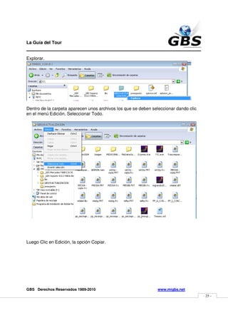 La Guía del Tour
_______________________________________________
Explorar.




Dentro de la carpeta aparecen unos archivos los que se deben seleccionar dando clic
en el menú Edición, Seleccionar Todo.




Luego Clic en Edición, la opción Copiar.




GBS Derechos Reservados 1989-2010                               www.migbs.net
                                                                                      - 25 -
 