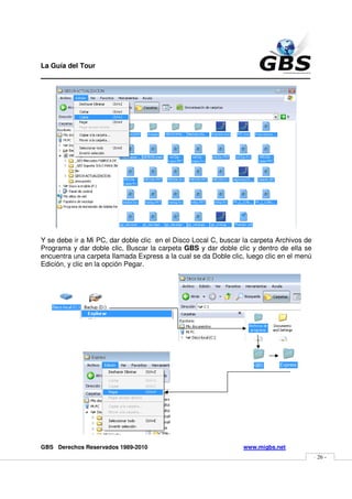 La Guía del Tour
_______________________________________________




Y se debe ir a Mi PC, dar doble clic en el Disco Local C, buscar la carpeta Archivos de
Programa y dar doble clic, Buscar la carpeta GBS y dar doble clic y dentro de ella se
encuentra una carpeta llamada Express a la cual se da Doble clic, luego clic en el menú
Edición, y clic en la opción Pegar.




GBS Derechos Reservados 1989-2010                                www.migbs.net
                                                                                          - 26 -
 