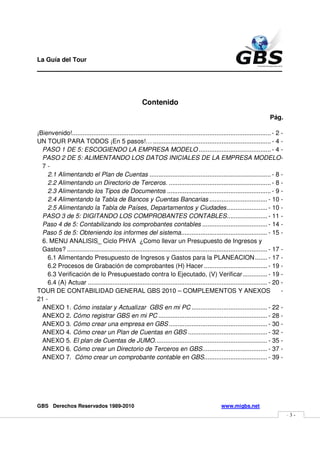 La Guía del Tour
_______________________________________________



                                                       Contenido

                                                                                                                            Pág.

¡Bienvenido!................................................................................................................. - 2 -
UN TOUR PARA TODOS ¡En 5 pasos!… ................................................................... - 4 -
  PASO 1 DE 5: ESCOGIENDO LA EMPRESA MODELO ......................................... - 4 -
  PASO 2 DE 5: ALIMENTANDO LOS DATOS INICIALES DE LA EMPRESA MODELO -
  7-
    2.1 Alimentando el Plan de Cuentas ..................................................................... - 8 -
    2.2 Alimentando un Directorio de Terceros. .......................................................... - 8 -
    2.3 Alimentando los Tipos de Documentos ........................................................... - 9 -
    2.4 Alimentando la Tabla de Bancos y Cuentas Bancarias ................................. - 10 -
    2.5 Alimentando la Tabla de Países, Departamentos y Ciudades ....................... - 10 -
  PASO 3 de 5: DIGITANDO LOS COMPROBANTES CONTABLES ....................... - 11 -
  Paso 4 de 5: Contabilizando los comprobantes contables ..................................... - 14 -
  Paso 5 de 5: Obteniendo los informes del sistema ................................................. - 15 -
  6. MENU ANALISIS_ Ciclo PHVA ¿Como llevar un Presupuesto de Ingresos y
  Gastos? .................................................................................................................. - 17 -
    6.1 Alimentando Presupuesto de Ingresos y Gastos para la PLANEACION ....... - 17 -
    6.2 Procesos de Grabación de comprobantes (H) Hacer .................................... - 19 -
    6.3 Verificación de lo Presupuestado contra lo Ejecutado, (V) Verificar .............. - 19 -
    6.4 (A) Actuar ...................................................................................................... - 20 -
TOUR DE CONTABILIDAD GENERAL GBS 2010 – COMPLEMENTOS Y ANEXOS                                                                     -
21 -
  ANEXO 1. Cómo instalar y Actualizar GBS en mi PC ........................................... - 22 -
  ANEXO 2. Cómo registrar GBS en mi PC .............................................................. - 28 -
  ANEXO 3. Cómo crear una empresa en GBS ........................................................ - 30 -
  ANEXO 4. Cómo crear un Plan de Cuentas en GBS ............................................. - 32 -
  ANEXO 5. El plan de Cuentas de JUMO. ............................................................... - 35 -
  ANEXO 6. Cómo crear un Directorio de Terceros en GBS..................................... - 37 -
  ANEXO 7. Cómo crear un comprobante contable en GBS.................................... - 39 -




GBS Derechos Reservados 1989-2010                                                                 www.migbs.net
                                                                                                                                      -3-
 