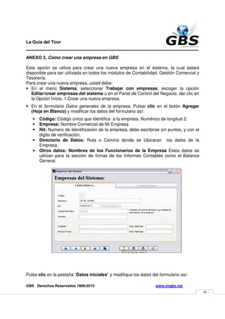 La Guía del Tour
_______________________________________________
ANEXO 3. Cómo crear una empresa en GBS

Esta opción se utiliza para crear una nueva empresa en el sistema, la cual estará
disponible para ser utilizada en todos los módulos de Contabilidad, Gestión Comercial y
Tesorería.
Para crear una nueva empresa, usted debe:
• En el menú Sistema, seleccionar Trabajar con empresas, escoger la opción
   Editar/crear empresas del sistema o en el Panel de Control del Negocio, dar clic en
   la Opción Inicio, 1.Crear una nueva empresa.
• En el formulario Datos generales de la empresa, Pulsar clic en el botón Agregar
  (Hoja en Blanco) y modificar los datos del formulario así:
   •   Código: Código único que identifica a la empresa. Numérico de longitud 2.
   •   Empresa: Nombre Comercial de Mi Empresa
   •   Nit: Numero de Identificación de la empresa, debe escribirse sin puntos, y con el
       digito de verificación.
   •   Directorio de Datos: Ruta o Camino donde se Ubicaran los datos de la
       Empresa.
   •   Otros datos: Nombres de los Funcionarios de la Empresa Estos datos se
       utilizan para la sección de firmas de los Informes Contables como el Balance
       General.




Pulse clic en la pestaña “Datos iniciales” y modifique los datos del formulario así:

GBS Derechos Reservados 1989-2010                                  www.migbs.net
                                                                                           - 30 -
 