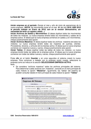 La Guía del Tour
_______________________________________________

Iniciar empresa en el periodo: Escoja el mes y año de inicio de operaciones de la
nueva empresa. (NOTA: Se recomienda iniciar en el mes 01 del año 2010. GBS 2010
le permite trabajar en Enero de 2010, aún en la versión Demostrativa, sin
necesidad de tener un registro válido…)
Iniciar Archivos de Saldos y Movimientos: Si desea duplicar todos los movimientos
de todos los módulos. La nueva empresa tendrá todos los movimientos y saldos de la
empresa activa. Si desea que la nueva empresa comience sin saldos y sin movimientos,
cheque positivamente esta opción.
Iniciar Archivos Maestros: Si desea duplicar todos los archivos maestros de todos los
módulos. La nueva empresa tendrá todos los maestros de cuentas, clientes.
Proveedores, terceros, y artículos de la empresa activa. Si desea que la nueva empresa
comience con maestros nuevos y vacíos, cheque positivamente esta opción.
Iniciar Tablas: Si desea duplicar todas las tablas de todos los módulos. La nueva
empresa tendrá todas las tablas de la empresa activa. Si desea que la nueva empresa
comience con todas las tablas nuevas y vacías, cheque positivamente esta opción

Pulse clic en el botón Guardar y en unos segundos el sistema creará la nueva
empresa. Para comenzar a trabajar con la empresa recién creada, seleccione la
empresa como se indica en la sección SELECCIONAR EMPRESA ACTIVA.
Nota:
   • Se considera “archivos maestros” todos los archivos principales del sistema.
      Para determinar cuáles archivos son “maestros”, consulte en el menú principal de
      cada módulo la opción “Maestros”. Igualmente, las “tablas” del sistema se
      pueden consultar desde el menú principal de cada módulo la opción “Tablas”




GBS Derechos Reservados 1989-2010                               www.migbs.net
                                                                                         - 31 -
 