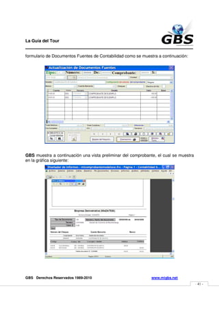 La Guía del Tour
_______________________________________________
formulario de Documentos Fuentes de Contabilidad como se muestra a continuación:




GBS muestra a continuación una vista preliminar del comprobante, el cual se muestra
en la gráfica siguiente:




GBS Derechos Reservados 1989-2010                             www.migbs.net
                                                                                      - 41 -
 