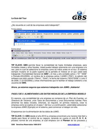 La Guía del Tour
_______________________________________________
¿No recuerda en cuál de las empresas está trabajando?
Forma anterior




Forma actual




TIP CLAVE: GBS permite llevar la contabilidad de hasta ilimitadas empresas, para
ilimitados meses y años fiscales. Usted puede trabajar solamente con una empresa a la
vez, para lo cual se selecciona la empresa como se indica antes en el tour. El sistema
siempre muestra en la parte superior de la pantalla el módulo en el que usted está
trabajando (“Contabilidad General de GBS”), el mes y año contable activo ( “01” “2008”
o Periodo:(03)(2009)), el nombre de la empresa activa (“JUMO LTDA”), la edición del
software que está usando (“Demo”, “Gold”), la fecha del sistema (“02/07/2008” o Julio 2
de 2008, o (31/03/2009)) y otras informaciones que le facilitan el trabajo cotidiano a los
usuarios de GBS.

Ahora, ya estamos seguros que estamos trabajando con JUMO. ¡Adelante!


PASO 2 DE 5: ALIMENTANDO LOS DATOS INICIALES DE LA EMPRESA MODELO

En esencia, una contabilidad de una empresa se compone de un Plan de Cuentas, un
Directorio de Terceros, unos Tipos de Documentos y unos Documentos fuentes. Para
alimentar los datos iniciales, entonces, se requiere, en primera instancia, crear la
empresa como se explica en el paso 1 del tour y a continuación, usted debe seleccionar
la empresa JUMO (Ejemplo) en el sistema, para comenzar a trabajar con ella.

Empecemos con la alimentación de los datos de JUMO.

TIP CLAVE: En GBS desde el año 2010 su empresa encontrará una manera más fácil y
rápida para llevar el control de su negocio, teniendo en cuenta el ciclo P. H. V. A,
proceso normal de una empresa, el cual empieza con el Planear de los procesos y

GBS Derechos Reservados 1989-2010                                  www.migbs.net
                                                                                             -7-
 