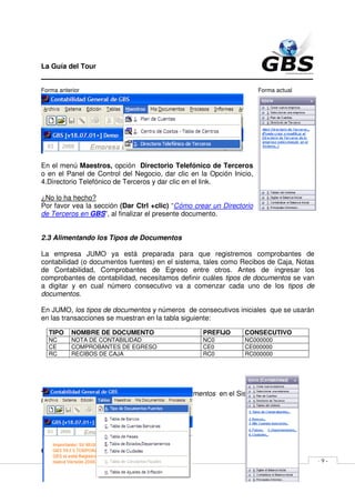 La Guía del Tour
_______________________________________________
Forma anterior                                                        Forma actual




En el menú Maestros, opción Directorio Telefónico de Terceros
o en el Panel de Control del Negocio, dar clic en la Opción Inicio,
4.Directorio Telefónico de Terceros y dar clic en el link.

¿No lo ha hecho?
Por favor vea la sección (Dar Ctrl +clic) “Cómo crear un Directorio
de Terceros en GBS”, al finalizar el presente documento.


2.3 Alimentando los Tipos de Documentos

La empresa JUMO ya está preparada para que registremos comprobantes de
contabilidad (o documentos fuentes) en el sistema, tales como Recibos de Caja, Notas
de Contabilidad, Comprobantes de Egreso entre otros. Antes de ingresar los
comprobantes de contabilidad, necesitamos definir cuáles tipos de documentos se van
a digitar y en cual número consecutivo va a comenzar cada uno de los tipos de
documentos.

En JUMO, los tipos de documentos y números de consecutivos iniciales que se usarán
en las transacciones se muestran en la tabla siguiente:

  TIPO     NOMBRE DE DOCUMENTO                     PREFIJO      CONSECUTIVO
  NC       NOTA DE CONTABILIDAD                    NC0          NC000000
  CE       COMPROBANTES DE EGRESO                  CE0          CE000000
  RC       RECIBOS DE CAJA                         RC0          RC000000




TIP: ¿No recuerda cómo digitar los tipos de documentos en el Sistema?
Forma anterior                                                        Forma actual




GBS Derechos Reservados 1989-2010                               www.migbs.net
                                                                                       -9-
 