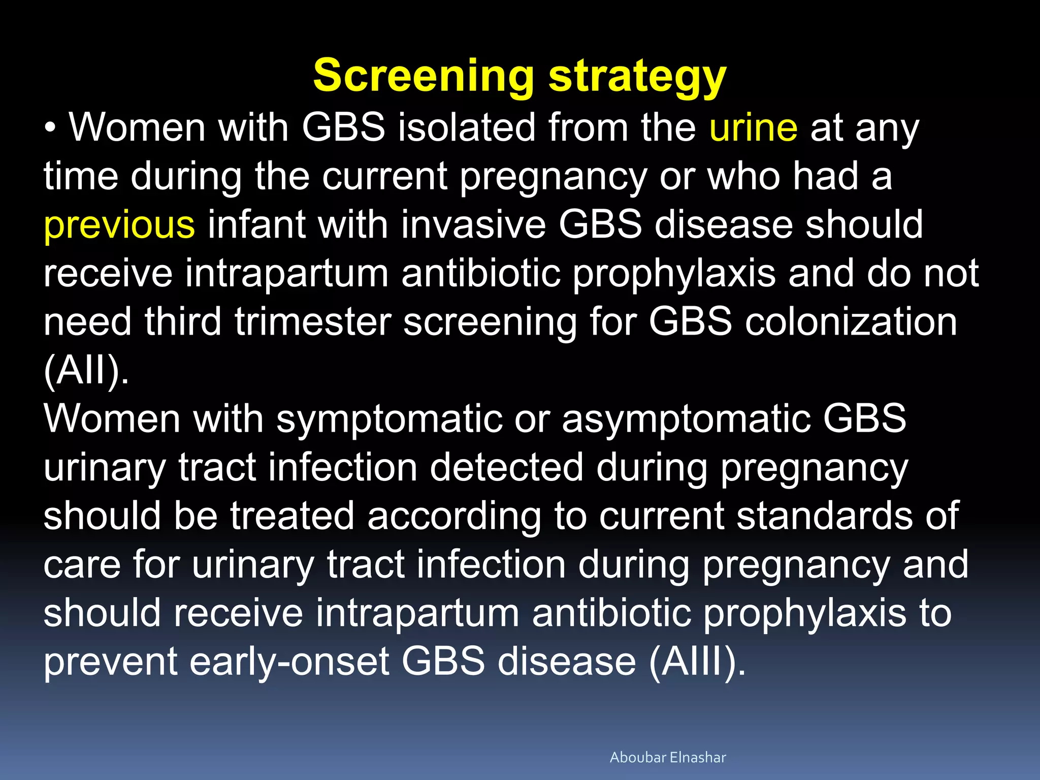 Screening strategy
• Women with GBS isolated from the urine at any
time during the current pregnancy or who had a
previous infant with invasive GBS disease should
receive intrapartum antibiotic prophylaxis and do not
need third trimester screening for GBS colonization
(AII).
Women with symptomatic or asymptomatic GBS
urinary tract infection detected during pregnancy
should be treated according to current standards of
care for urinary tract infection during pregnancy and
should receive intrapartum antibiotic prophylaxis to
prevent early-onset GBS disease (AIII).
Aboubar Elnashar
 