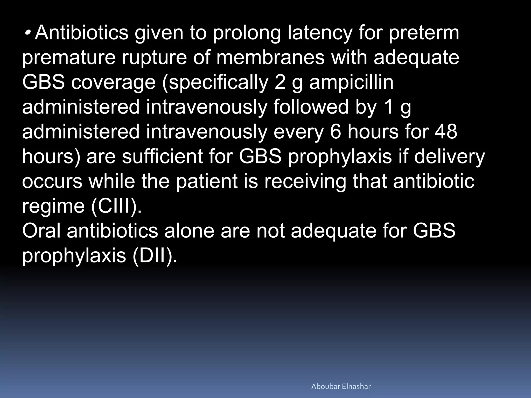 • Antibiotics given to prolong latency for preterm
premature rupture of membranes with adequate
GBS coverage (specifically 2 g ampicillin
administered intravenously followed by 1 g
administered intravenously every 6 hours for 48
hours) are sufficient for GBS prophylaxis if delivery
occurs while the patient is receiving that antibiotic
regime (CIII).
Oral antibiotics alone are not adequate for GBS
prophylaxis (DII).
Aboubar Elnashar
 