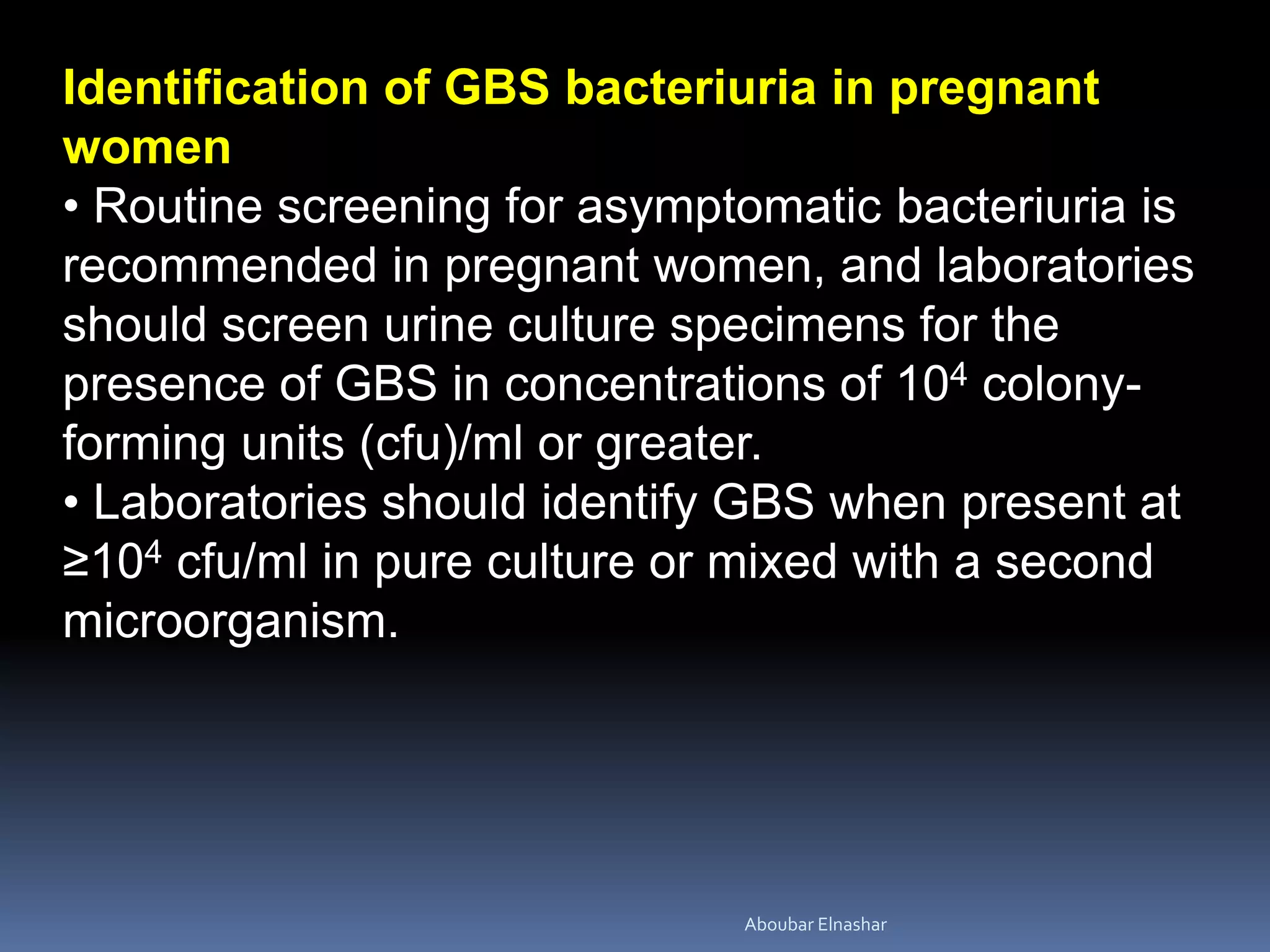 Identification of GBS bacteriuria in pregnant
women
• Routine screening for asymptomatic bacteriuria is
recommended in pregnant women, and laboratories
should screen urine culture specimens for the
presence of GBS in concentrations of 104 colony-
forming units (cfu)/ml or greater.
• Laboratories should identify GBS when present at
≥104 cfu/ml in pure culture or mixed with a second
microorganism.
Aboubar Elnashar
 