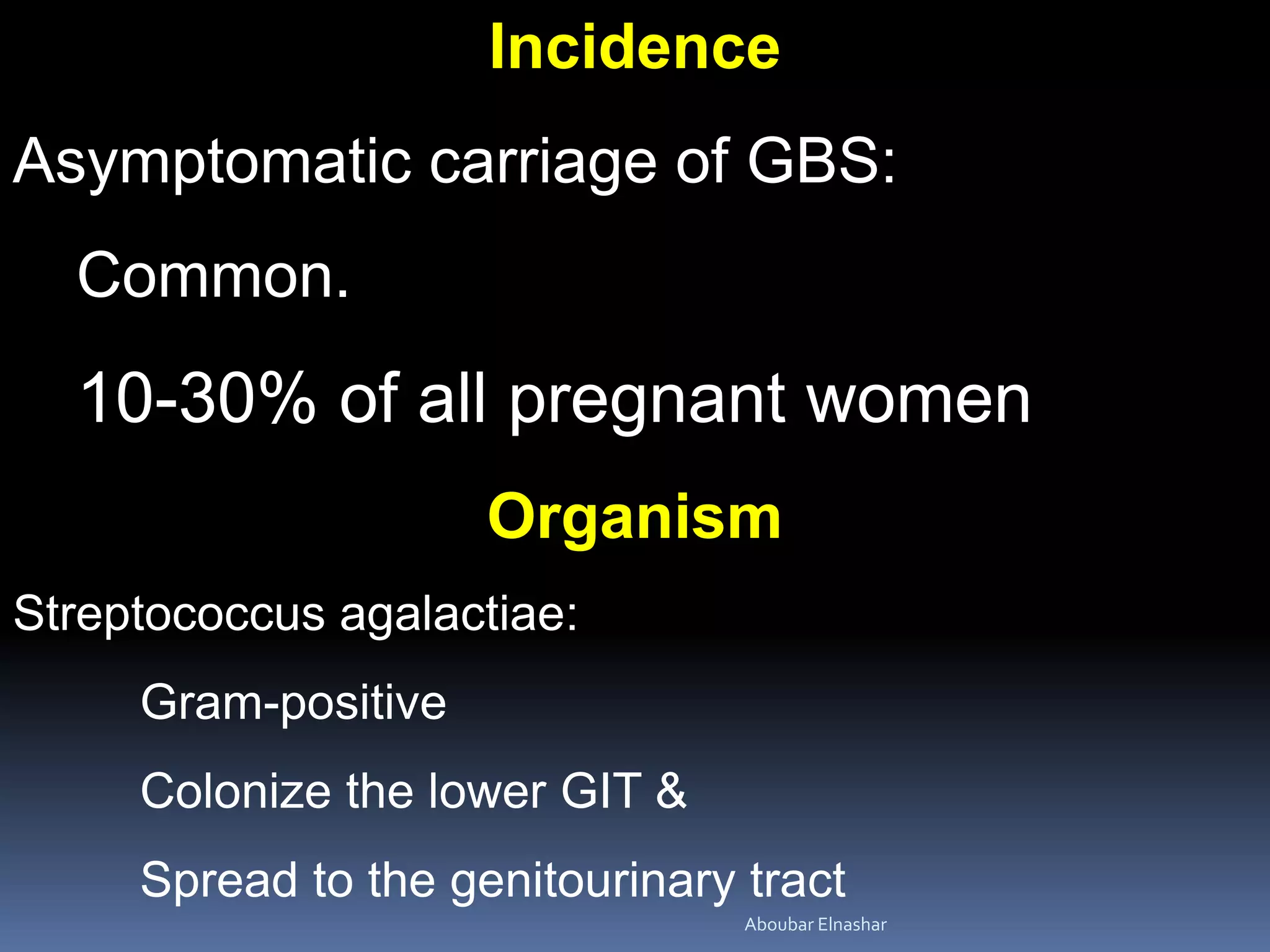 Incidence
Asymptomatic carriage of GBS:
Common.
10-30% of all pregnant women
Organism
Streptococcus agalactiae:
Gram-positive
Colonize the lower GIT &
Spread to the genitourinary tract
Aboubar Elnashar
 