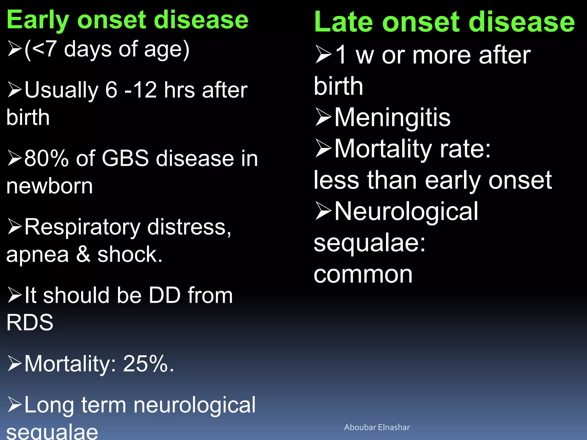 Early onset disease
(<7 days of age)
Usually 6 -12 hrs after
birth
80% of GBS disease in
newborn
Respiratory distress,
apnea & shock.
It should be DD from
RDS
Mortality: 25%.
Long term neurological
sequalae
Late onset disease
1 w or more after
birth
Meningitis
Mortality rate:
less than early onset
Neurological
sequalae:
common
Aboubar Elnashar
 
