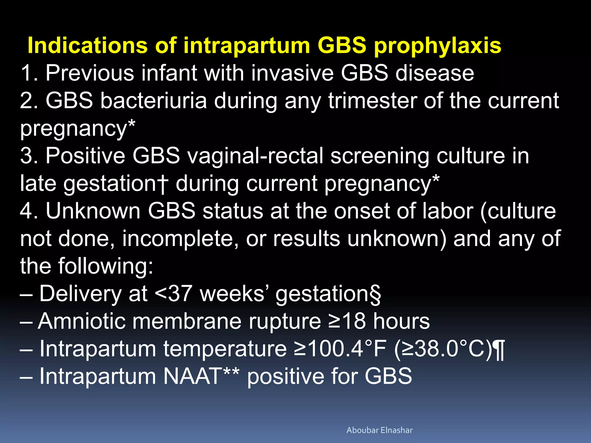 Indications of intrapartum GBS prophylaxis
1. Previous infant with invasive GBS disease
2. GBS bacteriuria during any trimester of the current
pregnancy*
3. Positive GBS vaginal-rectal screening culture in
late gestation† during current pregnancy*
4. Unknown GBS status at the onset of labor (culture
not done, incomplete, or results unknown) and any of
the following:
– Delivery at <37 weeks’ gestation§
– Amniotic membrane rupture ≥18 hours
– Intrapartum temperature ≥100.4°F (≥38.0°C)¶
– Intrapartum NAAT** positive for GBS
Aboubar Elnashar
 