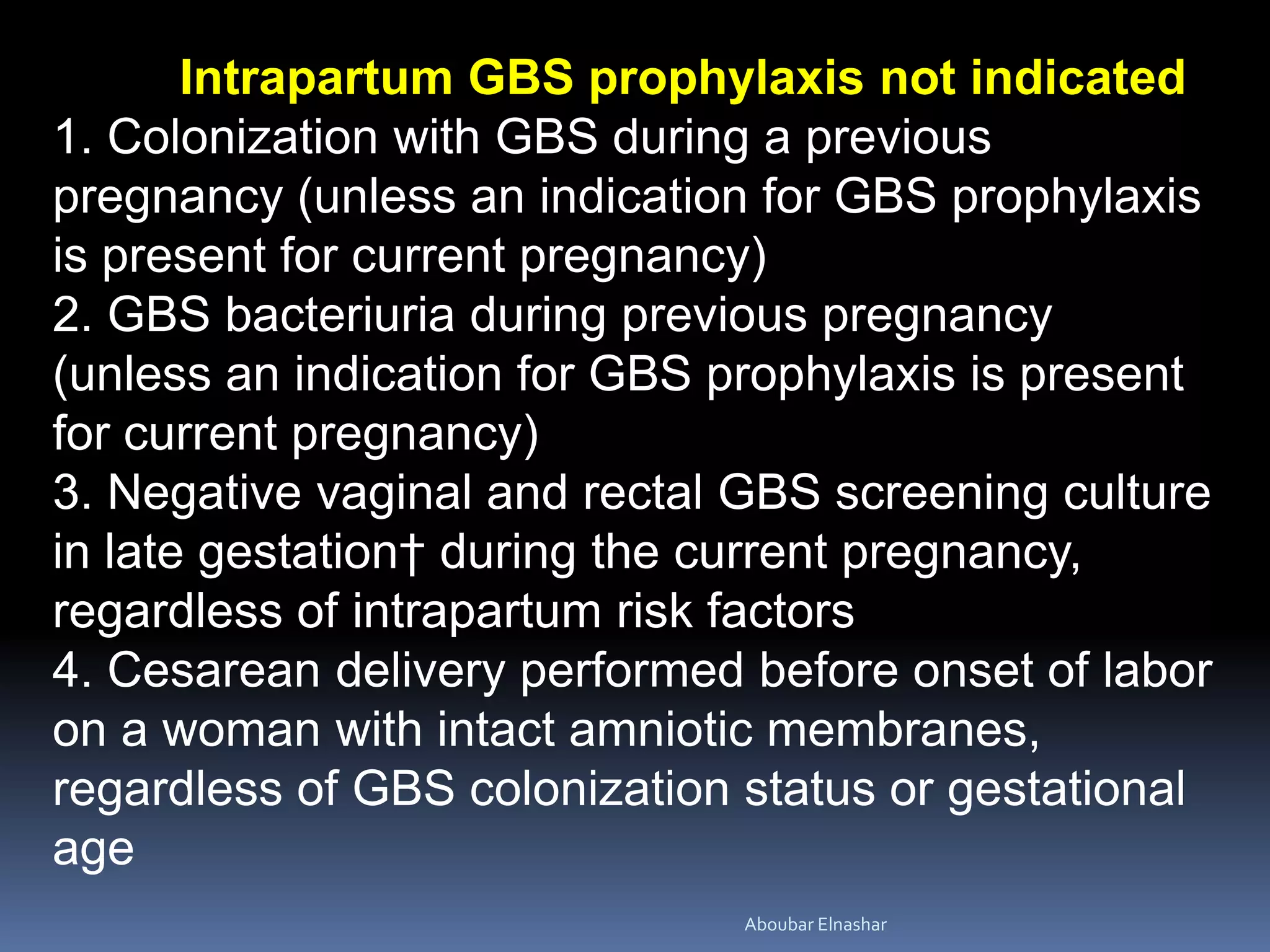 Intrapartum GBS prophylaxis not indicated
1. Colonization with GBS during a previous
pregnancy (unless an indication for GBS prophylaxis
is present for current pregnancy)
2. GBS bacteriuria during previous pregnancy
(unless an indication for GBS prophylaxis is present
for current pregnancy)
3. Negative vaginal and rectal GBS screening culture
in late gestation† during the current pregnancy,
regardless of intrapartum risk factors
4. Cesarean delivery performed before onset of labor
on a woman with intact amniotic membranes,
regardless of GBS colonization status or gestational
age
Aboubar Elnashar
 