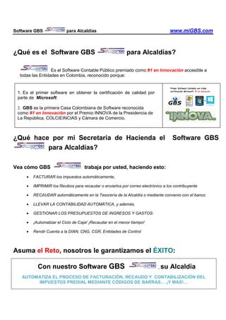 Software GBS para Alcaldías www.miGBS.com
¿Qué es el Software GBS para Alcaldías?
Es el Software Contable Público premiado como #1 en Innovación accesible a
todas las Entidades en Colombia, reconocido porque:
¿Qué hace por mi Secretaría de Hacienda el Software GBS
para Alcaldías?
Vea cómo GBS trabaja por usted, haciendo esto:
• FACTURAR los impuestos automáticamente,
• IMPRIMIR los Recibos para recaudar o enviarlos por correo electrónico a los contribuyente
• RECAUDAR automáticamente en la Tesorería de la Alcaldía o mediante convenio con el banco
• LLEVAR LA CONTABILIDAD AUTOMÁTICA, y además,
• GESTIONAR LOS PRESUPUESTOS DE INGRESOS Y GASTOS:
• ¡Automatizar el Ciclo de Caja! ¡Recaudar en el menor tiempo!
• Rendir Cuenta a la DIAN, CNG, CGR, Entidades de Control
Asuma el Reto, nosotros le garantizamos el ÉXITO:
Con nuestro Software GBS , su Alcaldía
AUTOMATIZA EL PROCESO DE FACTURACIÓN, RECAUDO Y CONTABILIZACIÓN DEL
IMPUESTOS PREDIAL MEDIANTE CÓDIGOS DE BARRAS… ¡Y MÁS!…
1. Es el primer software en obtener la certificación de calidad por
parte de Microsoft:
2. GBS es la primera Casa Colombiana de Software reconocida
como #1 en Innovación por el Premio INNOVA de la Presidencia de
La República, COLCIEINCIAS y Cámara de Comercio.
 