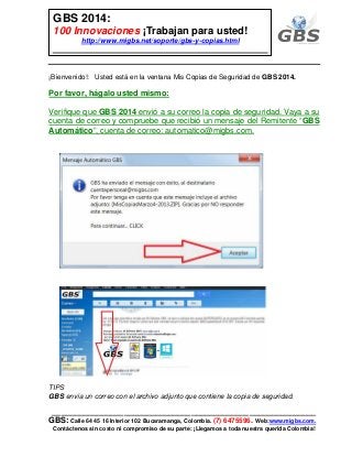___________________________________________________________
GBS: Calle 64 45 16 Interior 102 Bucaramanga, Colombia. (7) 6475596. Web:www.migbs.com.
Contáctenos sin costo ni compromiso de su parte: ¡Llegamos a toda nuestra querida Colombia!
GBS 2014:
100 Innovaciones ¡Trabajan para usted!
http://www.migbs.net/soporte/gbs-y-copias.html
¡Bienvenido!: Usted está en la ventana Mis Copias de Seguridad de GBS 2014.
Por favor, hágalo usted mismo:
Verifique que GBS 2014 envió a su correo la copia de seguridad. Vaya a su
cuenta de correo y compruebe que recibió un mensaje del Remitente “GBS
Automático”, cuenta de correo: automatico@migbs.com.
TIPS
GBS envía un correo con el archivo adjunto que contiene la copia de seguridad.
 