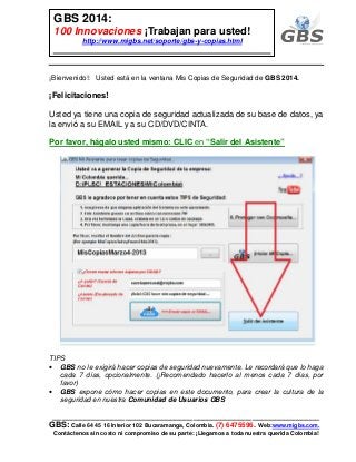 ___________________________________________________________
GBS: Calle 64 45 16 Interior 102 Bucaramanga, Colombia. (7) 6475596. Web:www.migbs.com.
Contáctenos sin costo ni compromiso de su parte: ¡Llegamos a toda nuestra querida Colombia!
GBS 2014:
100 Innovaciones ¡Trabajan para usted!
http://www.migbs.net/soporte/gbs-y-copias.html
¡Bienvenido!: Usted está en la ventana Mis Copias de Seguridad de GBS 2014.
¡Felicitaciones!
Usted ya tiene una copia de seguridad actualizada de su base de datos, ya
la envió a su EMAIL y a su CD/DVD/CINTA.
Por favor, hágalo usted mismo: CLIC en “Salir del Asistente”
TIPS
• GBS no le exigirá hacer copias de seguridad nuevamente. Le recordará que lo haga
cada 7 días, opcionalmente. (¡Recomendado hacerlo al menos cada 7 días, por
favor)
• GBS expone cómo hacer copias en este documento, para crear la cultura de la
seguridad en nuestra Comunidad de Usuarios GBS
 