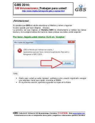 ___________________________________________________________
GBS: Calle 64 45 16 Interior 102 Bucaramanga, Colombia. (7) 6475596. Web:www.migbs.com.
Contáctenos sin costo ni compromiso de su parte: ¡Llegamos a toda nuestra querida Colombia!
GBS 2014:
100 Innovaciones ¡Trabajan para usted!
http://www.migbs.net/soporte/gbs-y-copias.html
¡Felicitaciones!
Es posible que GBS le solicite abandonar el Módulo y volver a ingresar.
Si esto sucede, por favor Aceptar. Gracias.
La próxima vez que ingrese, el Sistema GBS irá directamente a realizar las tareas
diarias y no le exigirá realizar de nuevo la copia, porque sus datos ¡están seguros!
Por favor, hágalo usted mismo: CLIC en “Aceptar”
TIPS
• Hasta aquí, usted ya sabe ingresar, validarse como usuario registrado, escoger
una empresa, hacer sus copias, enviarlas al EMAIL
• En la próxima sección, aprenda a guardar su copia en la Nube.
 