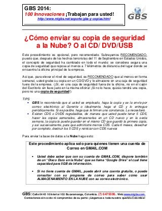 ___________________________________________________________
GBS: Calle 64 45 16 Interior 102 Bucaramanga, Colombia. (7) 6475596. Web:www.migbs.com.
Contáctenos sin costo ni compromiso de su parte: ¡Llegamos a toda nuestra querida Colombia!
GBS 2014:
100 Innovaciones ¡Trabajan para usted!
http://www.migbs.net/soporte/gbs-y-copias.html
¿Cómo enviar su copia de seguridad
a la Nube? O al CD/ DVD/USB
Este procedimiento es opcional, pero recomendado. Subrayamos RECOMENDADO,
puesto que, después de los hechos terroristas del 11 de Septiembre en Estados Unidos,
el concepto de seguridad ha cambiado en todo el mundo: se considera segura una
copia de seguridad que reposa al menos a 7 kilómetros de distancia del lugar donde se
encuentra la oficina principal de la empresa.
Así que, para elevar el nivel de seguridad, es RECOMENDADO que al menos en forma
semanal, usted grabe su copia en un CD/DVD y lo almacene en una caja de seguridad
fuera de la empresa. (¡Sí, en una caja de seguridad fuera de la oficina, no en el cajón
del Escritorio sin llave justo en la misma oficina! ¡Si no lo hace, quizás tendrá una copia,
pero no una copia de seguridad!)
TIPS
• GBS le recomienda que si usted es empleado, haga la copia y se la envíe por
correo electrónico al Gerente o idealmente, haga el CD y lo entregue
periódicamente. Si es posible, haga que le firmen una constancia. La necesitará.
• Existen CDS o DVDS regrabables, de manera que usted puede tener 5 CDS,
hacer las copias semanales, almacenarlas en un CD nuevo y en la sexta
semana, la copia la puede guardar en el mismo CD que guardó la primera copia,
y así sucesivamente, para que administre menos CDS. Cada 6 meses, desechar
por completo, destruir los 5 CDS y reiniciar con CDS nuevos
Para enviar la base de datos a la Nube haga esto:
Este procedimiento aplica solo para quienes tienen una cuenta de
Correo en GMAIL.COM
• Usted debe saber que con su cuenta de GMAIL.COM, dispone también
de un “Disco Duro en la Nube” que se llama “Google Drive” el cual tiene
capacidad para 5GB de información.
• Si no tiene cuenta de GMAIL, puede abrir una cuenta gratuita, o puede
consultar con su programa de correo para saber cómo usar
ALMACENAMIENTO EN LA NUBE con su correo electrónico.
 
