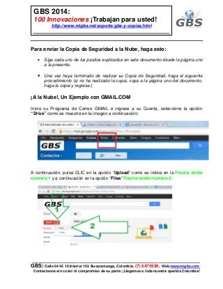 ___________________________________________________________
GBS: Calle 64 45 16 Interior 102 Bucaramanga, Colombia. (7) 6475596. Web:www.migbs.com.
Contáctenos sin costo ni compromiso de su parte: ¡Llegamos a toda nuestra querida Colombia!
GBS 2014:
100 Innovaciones ¡Trabajan para usted!
http://www.migbs.net/soporte/gbs-y-copias.html
Para enviar la Copia de Seguridad a la Nube, haga esto:
• Siga cada uno de los pasitos explicados en este documento desde la página uno
a la presente.
• Una vez haya terminado de realizar su Copia de Seguridad, haga el siguiente
procedimiento (si no ha realizado la copia, vaya a la página uno del documento,
haga la copia y regrese.)
¡A la Nube!, Un Ejemplo con GMAIL.COM
Inicie su Programa de Correo GMAIL e ingrese a su Cuenta, seleccione la opción
“Drive” como se muestra en la imagen a continuación:
A continuación, pulse CLIC en la opción “Upload” como se indica en la Flecha verde
número 1 y a continuación en la opción “Files” Flecha verde número 2:
 