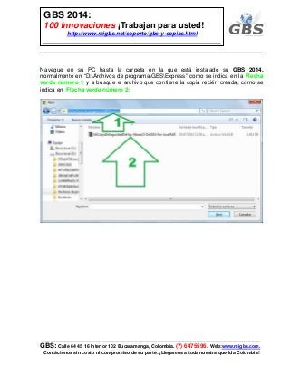 ___________________________________________________________
GBS: Calle 64 45 16 Interior 102 Bucaramanga, Colombia. (7) 6475596. Web:www.migbs.com.
Contáctenos sin costo ni compromiso de su parte: ¡Llegamos a toda nuestra querida Colombia!
GBS 2014:
100 Innovaciones ¡Trabajan para usted!
http://www.migbs.net/soporte/gbs-y-copias.html
Navegue en su PC hasta la carpeta en la que está instalado su GBS 2014,
normalmente en “D:Archivos de programaGBSExpress” como se indica en la Flecha
verde número 1 y a busque el archivo que contiene la copia recién creada, como se
indica en Flecha verde número 2:
 