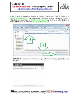 ___________________________________________________________
GBS: Calle 64 45 16 Interior 102 Bucaramanga, Colombia. (7) 6475596. Web:www.migbs.com.
Contáctenos sin costo ni compromiso de su parte: ¡Llegamos a toda nuestra querida Colombia!
GBS 2014:
100 Innovaciones ¡Trabajan para usted!
http://www.migbs.net/soporte/gbs-y-copias.html
Pulse CLIC en el nombre del archivo de la copia y selecciónala como se indica en la
Flecha verde número 1, asegúrese que el nombre de la copia aparece en el campo
“Nombre” como se indica en Flecha verde número 2 y, finalmente, pulse CLIC en el
botón “Abrir” como se indica en Flecha verde número 3
GOOGLE Drive comienza a “Subir” su copia a la nube, lo cual puede tardar unos
minutos:
 