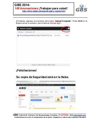 ___________________________________________________________
GBS: Calle 64 45 16 Interior 102 Bucaramanga, Colombia. (7) 6475596. Web:www.migbs.com.
Contáctenos sin costo ni compromiso de su parte: ¡Llegamos a toda nuestra querida Colombia!
GBS 2014:
100 Innovaciones ¡Trabajan para usted!
http://www.migbs.net/soporte/gbs-y-copias.html
Al finalizar, aparece una ventana como ésta: “Upload Complete”. Pulse CLIC en la
X para cerrar la ventana, como indica el círculo rojo:
¡Felicitaciones!
Su copia de Seguridad está en la Nube.
 