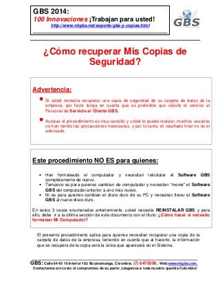 ___________________________________________________________
GBS: Calle 64 45 16 Interior 102 Bucaramanga, Colombia. (7) 6475596. Web:www.migbs.com.
Contáctenos sin costo ni compromiso de su parte: ¡Llegamos a toda nuestra querida Colombia!
GBS 2014:
100 Innovaciones ¡Trabajan para usted!
http://www.migbs.net/soporte/gbs-y-copias.html
¿Cómo recuperar Mis Copias de
Seguridad?
Advertencia:
• Si usted necesita recuperar una copia de seguridad de su carpeta de datos de la
empresa, por favor tenga en cuenta que es preferible que solicite el servicio al
Personal de Servicio al Cliente GBS.
• Aunque el procedimiento es muy sencillo y usted lo puede realizar, muchos usuarios
no han tenido las precauciones necesarias, y por lo tanto, el resultado final no es el
adecuado.
Este procedimiento NO ES para quienes:
• Han formateado el computador y necesitan reinstalar el Software GBS
completamente de nuevo.
• Tampoco es para quienes cambian de computador y necesitan “mover” el Software
GBS del computador anterior a uno más nuevo.
• Ni es para quienes cambian el disco duro de su PC y necesitan llevar el Software
GBS al nuevo disco duro.
En estos 3 casos enumerados anteriormente, usted necesita REINSTALAR GBS y para
ello, debe ir a la última sección de este documento con el título: ¿Cómo hacer si necesito
formatear Mi Computador?
El presente procedimiento aplica para quienes necesitan recuperar una copia de la
carpeta de datos de la empresa, teniendo en cuenta que al hacerlo, la información
que se recupera de la copia será la única que aparecerá en el Sistema.
 