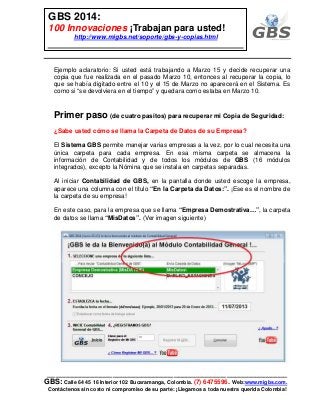 ___________________________________________________________
GBS: Calle 64 45 16 Interior 102 Bucaramanga, Colombia. (7) 6475596. Web:www.migbs.com.
Contáctenos sin costo ni compromiso de su parte: ¡Llegamos a toda nuestra querida Colombia!
GBS 2014:
100 Innovaciones ¡Trabajan para usted!
http://www.migbs.net/soporte/gbs-y-copias.html
Ejemplo aclaratorio: Si usted está trabajando a Marzo 15 y decide recuperar una
copia que fue realizada en el pasado Marzo 10, entonces al recuperar la copia, lo
que se había digitado entre el 10 y el 15 de Marzo no aparecerá en el Sistema. Es
como si “se devolviera en el tiempo” y quedara como estaba en Marzo 10.
Primer paso (de cuatro pasitos) para recuperar mi Copia de Seguridad:
¿Sabe usted cómo se llama la Carpeta de Datos de su Empresa?
El Sistema GBS permite manejar varias empresas a la vez, por lo cual necesita una
única carpeta para cada empresa. En esa misma carpeta se almacena la
información de Contabilidad y de todos los módulos de GBS (16 módulos
integrados), excepto la Nómina que se instala en carpetas separadas.
Al iniciar Contabilidad de GBS, en la pantalla donde usted escoge la empresa,
aparece una columna con el título “En la Carpeta da Datos:”. ¡Ese es el nombre de
la carpeta de su empresa!
En este caso, para la empresa que se llama “Empresa Demostrativa…”, la carpeta
de datos se llama “MisDatos”. (Ver imagen siguiente)
 