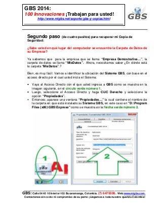 ___________________________________________________________
GBS: Calle 64 45 16 Interior 102 Bucaramanga, Colombia. (7) 6475596. Web:www.migbs.com.
Contáctenos sin costo ni compromiso de su parte: ¡Llegamos a toda nuestra querida Colombia!
GBS 2014:
100 Innovaciones ¡Trabajan para usted!
http://www.migbs.net/soporte/gbs-y-copias.html
Segundo paso (de cuatro pasitos) para recuperar mi Copia de
Seguridad:
¿Sabe usted en qué lugar del computador se encuentra la Carpeta de Datos de
su Empresa?
Ya sabemos que para la empresa que se llama “Empresa Demostrativa…”, la
carpeta de datos se llama “MisDatos”. Ahora, necesitamos saber ¿En dónde está
la carpeta “MisDatos”.?
Bien, es muy fácil: Vamos a identificar la ubicación del Sistema GBS, con base en el
acceso directo por el cual usted inicia el Sistema:
• Vaya al Acceso Directo con el que usted ingresa a GBS como se muestra en la
imagen siguiente, en el círculo verde número 1.
• Luego, seleccione el Acceso Directo y haga CLIC Derecho y seleccione la
opción “Propiedades”.
• Entonces, aparece una ventana “Propiedades…” la cual contiene el nombre de
la carpeta en que está instalado su Sistema GBS, en este caso en "D:Program
Files (x86)GBSExpress" como se muestra en la flecha verde número 2.
 