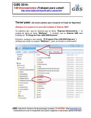 ___________________________________________________________
GBS: Calle 64 45 16 Interior 102 Bucaramanga, Colombia. (7) 6475596. Web:www.migbs.com.
Contáctenos sin costo ni compromiso de su parte: ¡Llegamos a toda nuestra querida Colombia!
GBS 2014:
100 Innovaciones ¡Trabajan para usted!
http://www.migbs.net/soporte/gbs-y-copias.html
Tercer paso (de cuatro pasitos) para recuperar mi Copia de Seguridad:
¡Navegue a la carpeta en la que está instalado el Sistema GBS!
Ya sabemos que para la empresa que se llama “Empresa Demostrativa…”, la
carpeta de datos se llama “MisDatos”. Y, también, que su Sistema GBS está
instalado en "D:Program Files (x86)GBSExpress"
Entonces, navegue a esa carpeta: “D:Program Files (x86)GBSExpress” y
verifique que existe su carpeta “MisDatos”, como se muestra a continuación:
 