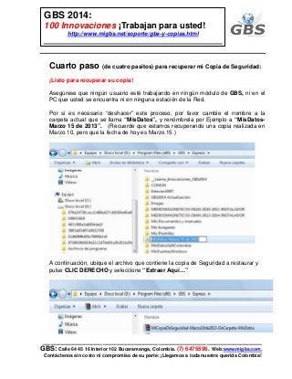 ___________________________________________________________
GBS: Calle 64 45 16 Interior 102 Bucaramanga, Colombia. (7) 6475596. Web:www.migbs.com.
Contáctenos sin costo ni compromiso de su parte: ¡Llegamos a toda nuestra querida Colombia!
GBS 2014:
100 Innovaciones ¡Trabajan para usted!
http://www.migbs.net/soporte/gbs-y-copias.html
Cuarto paso (de cuatro pasitos) para recuperar mi Copia de Seguridad:
¡Listo para recuperar su copia!
Asegúrese que ningún usuario esté trabajando en ningún módulo de GBS, ni en el
PC que usted se encuentra ni en ninguna estación de la Red.
Por si es necesario “deshacer” este proceso, por favor cambie el nombre a la
carpeta actual que se llama “MisDatos”, y renómbrela por Ejemplo a “MisDatos-
Marzo 15 de 2013”. (Recuerde que estamos recuperando una copia realizada en
Marzo 10, pero que la fecha de hoy es Marzo 15.)
A continuación, ubique el archivo que contiene la copia de Seguridad a restaurar y
pulse CLIC DERECHO y seleccione “Extraer Aquí…”
 