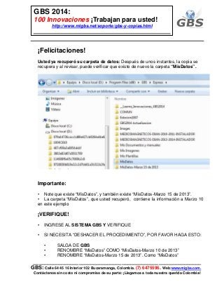 ___________________________________________________________
GBS: Calle 64 45 16 Interior 102 Bucaramanga, Colombia. (7) 6475596. Web:www.migbs.com.
Contáctenos sin costo ni compromiso de su parte: ¡Llegamos a toda nuestra querida Colombia!
GBS 2014:
100 Innovaciones ¡Trabajan para usted!
http://www.migbs.net/soporte/gbs-y-copias.html
¡Felicitaciones!
Usted ya recuperó su carpeta de datos: Después de unos instantes, la copia se
recupera y al revisar, puede verificar que existe de nuevo la carpeta “MisDatos”.
Importante:
• Note que existe “MisDatos”, y también existe “MisDatos-Marzo 15 de 2013”.
• La carpeta “MisDatos”, que usted recuperó, contiene la información a Marzo 10
en este ejemplo
¡VERIFIQUE!
• INGRESE AL SISTEMA GBS Y VERIFIQUE
• SI NECESITA “DESHACER EL PROCEDIMIENTO”, POR FAVOR HAGA ESTO:
• SALGA DE GBS
• RENOMBRE “MisDatos” COMO “MisDatos-Marzo 10 de 2013”
• RENOMBRE “MisDatos-Marzo 15 de 2013”. Como “MisDatos”
 