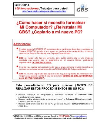 ___________________________________________________________
GBS: Calle 64 45 16 Interior 102 Bucaramanga, Colombia. (7) 6475596. Web:www.migbs.com.
Contáctenos sin costo ni compromiso de su parte: ¡Llegamos a toda nuestra querida Colombia!
GBS 2014:
100 Innovaciones ¡Trabajan para usted!
http://www.migbs.net/soporte/gbs-y-copias.html
¿Cómo hacer si necesito formatear
Mi Computador? ¿Reinstalar Mi
GBS? ¿Copiarlo a mi nuevo PC?
Advertencia:
• Si usted necesita FORMATEAR su computador, o cambiar su disco duro, o cambiar su
Sistema WINDOWS anterior a uno nuevo, es ideal que este trabajo técnico lo realice
personal de Servicio Técnico de una Empresa Especializada.
• GBS no realiza este tipo de servicios, pero puede recomendar a una empresa
asociada que cuenta con la experiencia en el servicio técnico profesional
especializado: DATASERVICE LTDA.
• Si usted va a realizar este procedimiento con su propio personal técnico de confianza
por favor suminístrele esta información ANTES DE REALIZAR el procedimiento.
• GBS no asume responsabilidad alguna sobre la posible pérdida de información en
ningún caso, excepto cuando el servicio lo realizan SOCIOS DE GBS AUTORIZADOS
como DATASERVICE LTDA.
Este procedimiento ES para quienes (ANTES DE
REALIZAR ESTOS PROCEDIMIENTOS EN SU PC):
• Desean formatear el computador y necesitan reinstalar el Software GBS
completamente de nuevo.
• Desean cambiar el computador y necesitan “mover” el Software GBS del computador
anterior a uno más nuevo.
• Desean cambiar el disco duro de su PC y necesitan llevar el Software GBS al nuevo
disco duro.
 