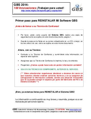 ___________________________________________________________
GBS: Calle 64 45 16 Interior 102 Bucaramanga, Colombia. (7) 6475596. Web:www.migbs.com.
Contáctenos sin costo ni compromiso de su parte: ¡Llegamos a toda nuestra querida Colombia!
GBS 2014:
100 Innovaciones ¡Trabajan para usted!
http://www.migbs.net/soporte/gbs-y-copias.html
Primer paso para REINSTALAR Mi Software GBS
¡Antes de llamar a su Técnico de Confianza!
• Por favor, usted, como usuario del Sistema GBS, realice una copia de
seguridad como se explica en este mismo documento, página 1.
• Guarde la copia en la Nube en su correo e idealmente en un CD, o mejor, en
los tres sitios a la vez, como se explica en este mismo documento.
Ahora, con su Técnico:
• Contacte a su Técnico de Confianza y suminístrele esta información, en
especial este capítulo.
• Asegúrese que su Técnico de Confianza lo imprima, lo lea y lo entienda
• Pregúntele: ¿Vamos a pode hacer esto sin perder información contable?
• SOLO SI SU TÉCNICO SE COMPROMETE, AUTORICE EL SERVICIO.
(*** Estas advertencias respetuosas obedecen a decenas de casos en
que nuestros clientes ordenan servicios técnicos y no se aseguran de
salvaguardar la información contable, siendo una situación irreversible
que no se puede corregir ni siquiera por parte del fabricante del PC o de
Sistema Contable ***)
¡Bien, ya estamos listos para REINSTALAR el Sistema GBS!
La información a continuación es muy breve y resumida, porque va a ser
realizada por personal experto:
 