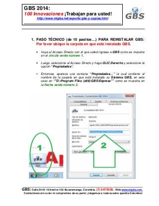 ___________________________________________________________
GBS: Calle 64 45 16 Interior 102 Bucaramanga, Colombia. (7) 6475596. Web:www.migbs.com.
Contáctenos sin costo ni compromiso de su parte: ¡Llegamos a toda nuestra querida Colombia!
GBS 2014:
100 Innovaciones ¡Trabajan para usted!
http://www.migbs.net/soporte/gbs-y-copias.html
1. PASO TÉCNICO (de 10 pasitos…) PARA REINSTALAR GBS:
Por favor ubique la carpeta en que está instalado GBS.
• Vaya al Acceso Directo con el que usted ingresa a GBS como se muestra
en el círculo verde número 1.
• Luego, seleccione el Acceso Directo y haga CLIC Derecho y seleccione la
opción “Propiedades”.
• Entonces, aparece una ventana “Propiedades…” la cual contiene el
nombre de la carpeta en que está instalado su Sistema GBS, en este
caso en “"D:Program Files (x86)GBSExpress"” como se muestra en
la flecha verde número 2.
 