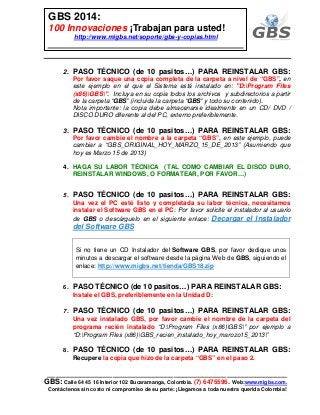 ___________________________________________________________
GBS: Calle 64 45 16 Interior 102 Bucaramanga, Colombia. (7) 6475596. Web:www.migbs.com.
Contáctenos sin costo ni compromiso de su parte: ¡Llegamos a toda nuestra querida Colombia!
GBS 2014:
100 Innovaciones ¡Trabajan para usted!
http://www.migbs.net/soporte/gbs-y-copias.html
2. PASO TÉCNICO (de 10 pasitos…) PARA REINSTALAR GBS:
Por favor saque una copia completa de la carpeta a nivel de “GBS”, en
este ejemplo en el que el Sistema está instalado en: "D:Program Files
(x86)GBS". Incluya en su copia todos los archivos y subdirectorios a partir
de la carpeta “GBS” (incluida la carpeta “GBS” y todo su contenido).
Nota importante: la copia debe almacenarse idealmente en un CD/ DVD /
DISCO DURO diferente al del PC, externo preferiblemente.
3. PASO TÉCNICO (de 10 pasitos…) PARA REINSTALAR GBS:
Por favor cambie el nombre a la carpeta “GBS”, en este ejemplo, puede
cambiar a “GBS_ORIGINAL_HOY_MARZO_15_DE_2013” (Asumiendo que
hoy es Marzo 15 de 2013)
4. HAGA SU LABOR TÉCNICA (TAL COMO CAMBIAR EL DISCO DURO,
REINSTALAR WINDOWS, O FORMATEAR, POR FAVOR…)
5. PASO TÉCNICO (de 10 pasitos…) PARA REINSTALAR GBS:
Una vez el PC esté listo y completada su labor técnica, necesitamos
instalar el Software GBS en el PC: Por favor solicite el instalador al usuario
de GBS o descárguelo en el siguiente enlace: Decargar el Instalador
del Software GBS
Si no tiene un CD Instalador del Software GBS, por favor dedique unos
minutos a descargar el software desde la página Web de GBS, siguiendo el
enlace: http://www.migbs.net/tienda/GBS18.zip
6. PASO TÉCNICO (de 10 pasitos…) PARA REINSTALAR GBS:
Instale el GBS, preferiblemente en la Unidad D:
7. PASO TÉCNICO (de 10 pasitos…) PARA REINSTALAR GBS:
Una vez instalado GBS, por favor cambie el nombre de la carpeta del
programa recién instalado “D:Program Files (x86)GBS” por ejemplo a
“D:Program Files (x86)GBS_recien_instalado_hoy_marozo15_2013”
8. PASO TÉCNICO (de 10 pasitos…) PARA REINSTALAR GBS:
Recupere la copia que hizo de la carpeta “GBS” en el paso 2.
 