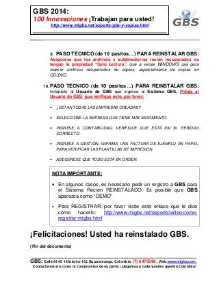 ___________________________________________________________
GBS: Calle 64 45 16 Interior 102 Bucaramanga, Colombia. (7) 6475596. Web:www.migbs.com.
Contáctenos sin costo ni compromiso de su parte: ¡Llegamos a toda nuestra querida Colombia!
GBS 2014:
100 Innovaciones ¡Trabajan para usted!
http://www.migbs.net/soporte/gbs-y-copias.html
9. PASO TÉCNICO (de 10 pasitos…) PARA REINSTALAR GBS:
Asegúrese que los archivos y subdirectorios recién recuperados no
tengan la propiedad “Solo Lectura”, que a veces WINDOWS usa para
marcar archivos recuperados de copias, especialmente de copias en
CD/DVD.
10. PASO TÉCNICO (de 10 pasitos…) PARA REINSTALAR GBS:
Indíquele al Usuario de GBS que ingrese al Sistema GBS. Pídale al
Usuario de GBS que verifique esto, por favor:
• ¿ESTÁN TODAS LAS EMPRESAS CREADAS?
• SELECCIONE LA EMPRESA QUE TIENE MÁS MOVIMIENTO.
• INGRESE A CONTABILIDAD, VERIFIQUE QUE ESTÁ EN EL PERIODO
CORRECTO.
• INGRESE A GESTIÓN, IMPRIMA UNA FACTURA DE EJEMPLO EN PAPEL,
PARA VERIFICAR LAS PLANTILLAS DE IMPRESIÓN.
• ASEGÚRESE QUE TODO ESTÁ EN ORDEN.
NOTA IMPORTANTE:
• En algunos casos, es necesario pedir un registro a GBS para
el Sistema Recién REINSTALADO. Es posible que GBS
aparezca como “DEMO”
• Para REGISTRAR, por favor visite este enlace que le dice
cómo hacerlo: http://www.migbs.net/soporte/video-como-
registrar-migbs.html
¡Felicitaciones! Usted ha reinstalado GBS.
(Fin del documento)
 