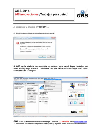 ___________________________________________________________
GBS: Calle 64 45 16 Interior 102 Bucaramanga, Colombia. (7) 6475596. Web:www.migbs.com.
Contáctenos sin costo ni compromiso de su parte: ¡Llegamos a toda nuestra querida Colombia!
GBS 2014:
100 Innovaciones ¡Trabajan para usted!
http://www.migbs.net/soporte/gbs-y-copias.html
¿Cómo hacer mis Copias de
Seguridad?
GBS 2014 ¡Hace las Copias de
Seguridad Automáticas y las envía a la
WEB/EMAIL/NUBE y USB/CD/DV
Inicie GBS como se muestra en la imagen siguiente:
Al seleccionar la empresa en GBS 2014…
 