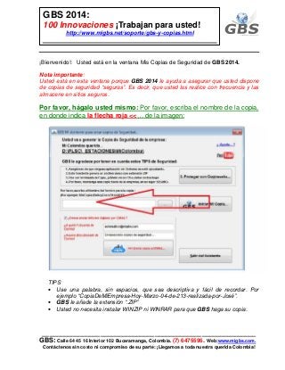 ___________________________________________________________
GBS: Calle 64 45 16 Interior 102 Bucaramanga, Colombia. (7) 6475596. Web:www.migbs.com.
Contáctenos sin costo ni compromiso de su parte: ¡Llegamos a toda nuestra querida Colombia!
GBS 2014:
100 Innovaciones ¡Trabajan para usted!
http://www.migbs.net/soporte/gbs-y-copias.html
¡Bienvenido!: Usted está en la ventana Mis Copias de Seguridad de GBS 2014.
Nota importante:
Usted está en esta ventana porque GBS 2014 le ayuda a asegurar que usted dispone
de copias de seguridad “seguras”. Es decir, que usted las realice con frecuencia y las
almacene en sitios seguros.
Por favor, hágalo usted mismo: Por favor, escriba el nombre de la copia,
en donde indica la flecha roja <<… de la imagen:
TIPS
• Use una palabra, sin espacios, que sea descriptiva y fácil de recordar. Por
ejemplo “CopiaDeMiEmpresa-Hoy-Marzo-04-de-213-realizada-por-José”.
• GBS le añade la extensión “.ZIP”
• Usted no necesita instalar WINZIP ni WINRAR para que GBS haga su copia.
 
