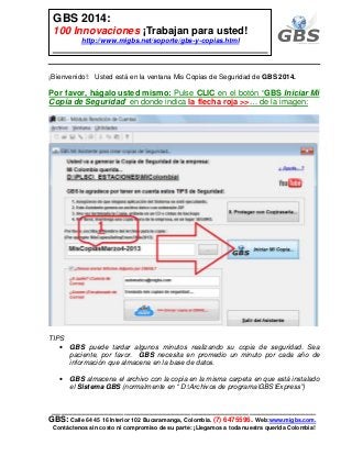 ___________________________________________________________
GBS: Calle 64 45 16 Interior 102 Bucaramanga, Colombia. (7) 6475596. Web:www.migbs.com.
Contáctenos sin costo ni compromiso de su parte: ¡Llegamos a toda nuestra querida Colombia!
GBS 2014:
100 Innovaciones ¡Trabajan para usted!
http://www.migbs.net/soporte/gbs-y-copias.html
¡Bienvenido!: Usted está en la ventana Mis Copias de Seguridad de GBS 2014.
Por favor, hágalo usted mismo: Pulse CLIC en el botón “GBS Iniciar Mi
Copia de Seguridad” en donde indica la flecha roja >>… de la imagen:
TIPS
• GBS puede tardar algunos minutos realizando su copia de seguridad. Sea
paciente, por favor. GBS necesita en promedio un minuto por cada año de
información que almacena en la base de datos.
• GBS almacena el archivo con la copia en la misma carpeta en que está instalado
el Sistema GBS (normalmente en “ D:Archivos de programaGBSExpress”)
 