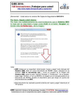 ___________________________________________________________
GBS: Calle 64 45 16 Interior 102 Bucaramanga, Colombia. (7) 6475596. Web:www.migbs.com.
Contáctenos sin costo ni compromiso de su parte: ¡Llegamos a toda nuestra querida Colombia!
GBS 2014:
100 Innovaciones ¡Trabajan para usted!
http://www.migbs.net/soporte/gbs-y-copias.html
¡Bienvenido!: Usted está en la ventana Mis Copias de Seguridad de GBS 2014.
Por favor, hágalo usted mismo:
Por favor, lea cuidadosamente las recomendaciones que el Sistema GBS
le hace por su seguridad y luego, pulse CLIC en el botón “Aceptar” en
donde indica la flecha roja… de la imagen:
TIPS
• GBS trabaja por su seguridad: Usted puede “copiar y pegar” este mensaje del
Sistema GBS. Abra un nuevo documento de WORD, luego, ubíquese en la
ventana “GBS le recomienda que…” como se muestra en la imagen del
Sistema GBS, pulse la tecla “Imprimir Pantalla” o “PrintScreen” de su teclado,
luego haga “Control + V” en su WORD y la imagen con el mensaje queda en su
documento de WORD, Guarde el documento para que tenga en cuenta las
recomendaciones de GBS
• Este documento fue realizado usando la técnica de “copiar y pegar” descrita en el
TIP anterior.
 