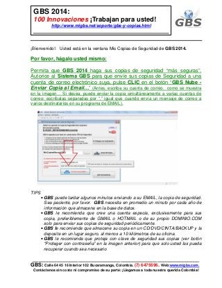 ___________________________________________________________
GBS: Calle 64 45 16 Interior 102 Bucaramanga, Colombia. (7) 6475596. Web:www.migbs.com.
Contáctenos sin costo ni compromiso de su parte: ¡Llegamos a toda nuestra querida Colombia!
GBS 2014:
100 Innovaciones ¡Trabajan para usted!
http://www.migbs.net/soporte/gbs-y-copias.html
¡Bienvenido!: Usted está en la ventana Mis Copias de Seguridad de GBS 2014.
Por favor, hágalo usted mismo:
Permita que GBS 2014 haga sus copias de seguridad “más seguras”.
Autorice al Sistema GBS para que envíe sus copias de Seguridad a una
cuenta de correo electrónico suya, pulse CLIC en el botón “GBS Nube -
Enviar Copia al Email…” (Antes, escriba su cuenta de correo, como se muestra
en la imagen… Si desea, puede enviar la copia simultáneamente a varias cuentas de
correo: escríbalas separadas por “,” igual que cuando envía un mensaje de correo a
varios destinatarios en su programa de EMAIL).
TIPS
• GBS puede tardar algunos minutos enviando a su EMAIL, la copia de seguridad.
Sea paciente, por favor. GBS necesita en promedio un minuto por cada año de
información que almacena en la base de datos.
• GBS le recomienda que cree una cuenta especia, exclusivamente para sus
copia, preferiblemente de GMAIL o HOTMAIL o de su propio DOMINIO.COM
solo para enviar sus copias de seguridad periódicamente.
• GBS le recomienda que almacene su copia en un CD/DVD/CINTA/BACKUP y la
deposite en un lugar seguro, al menos a 10 kilómetros de su oficina.
• GBS le recomienda que proteja con clave de seguridad sus copias (ver botón
“Proteger con contraseña” en la imagen anterior) para que solo usted las pueda
recuperar cuando sea necesario
 