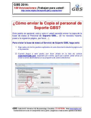 ___________________________________________________________
GBS: Calle 64 45 16 Interior 102 Bucaramanga, Colombia. (7) 6475596. Web:www.migbs.com.
Contáctenos sin costo ni compromiso de su parte: ¡Llegamos a toda nuestra querida Colombia!
GBS 2014:
100 Innovaciones ¡Trabajan para usted!
http://www.migbs.net/soporte/gbs-y-copias.html
¿Cómo enviar la Copia al personal de
Soporte GBS?
Este pasito es opcional, solo y solo sí usted necesita enviar la copia de la
base de datos al Personal de Soporte GBS… (Si no necesita hacerlo,
pase a la siguiente página, por favor…)
Para enviar la base de datos al Servicio de Soporte GBS, haga esto:
1. Siga cada uno de los pasitos explicados en este documento desde la página uno
a la presente.
2. Cuando llegue a este pasito, por favor añada en la lista de correos
soporte@migbs.com, separado por comita, igual que cuando usted envía un
email a varios destinatarios en su programa de correo electrónico.
 