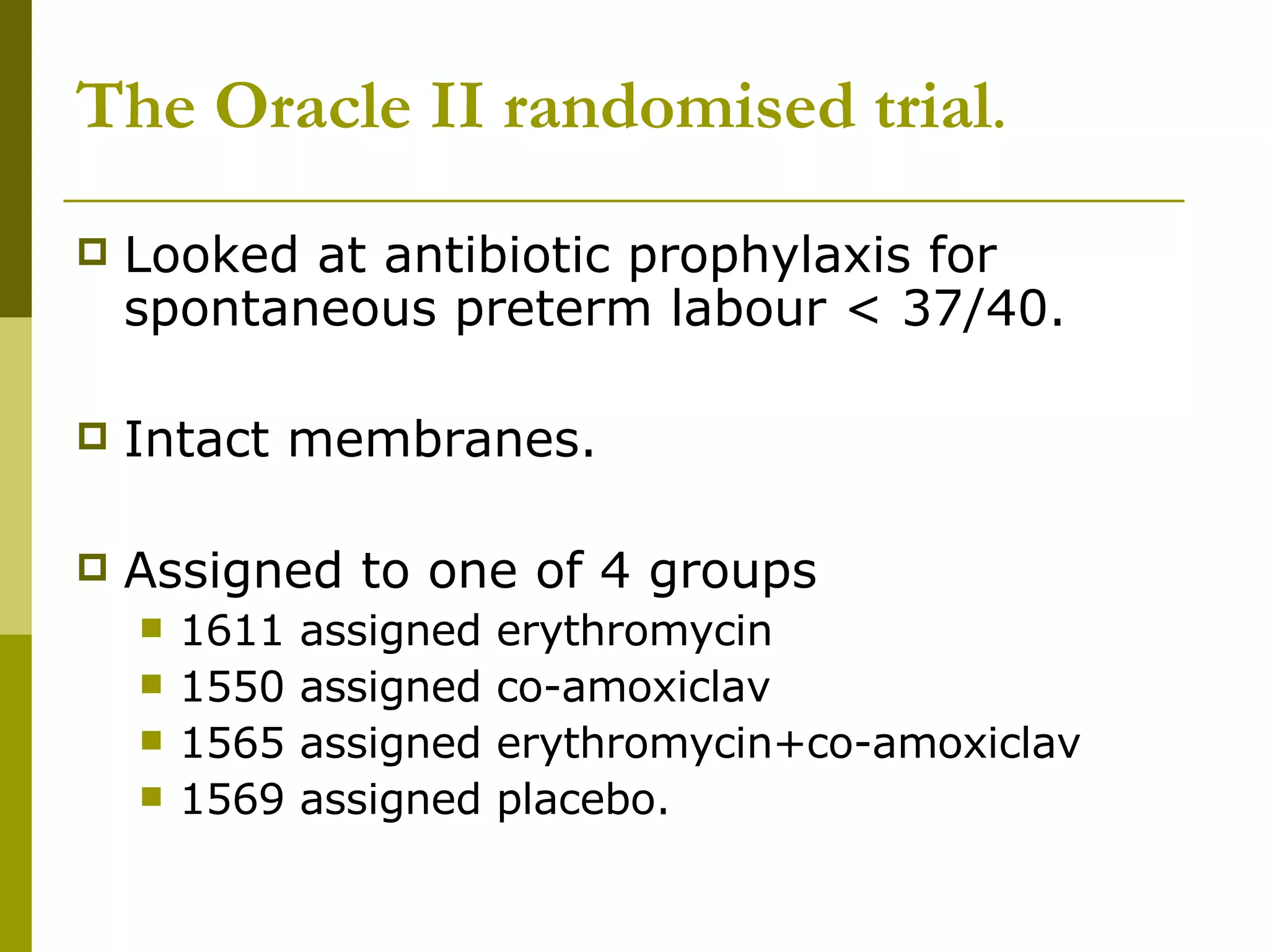 The Oracle II randomised trial . Looked at antibiotic prophylaxis for spontaneous preterm labour < 37/40. Intact membranes. Assigned to one of 4 groups 1611 assigned erythromycin 1550 assigned co-amoxiclav 1565 assigned erythromycin+co-amoxiclav 1569 assigned placebo. 
