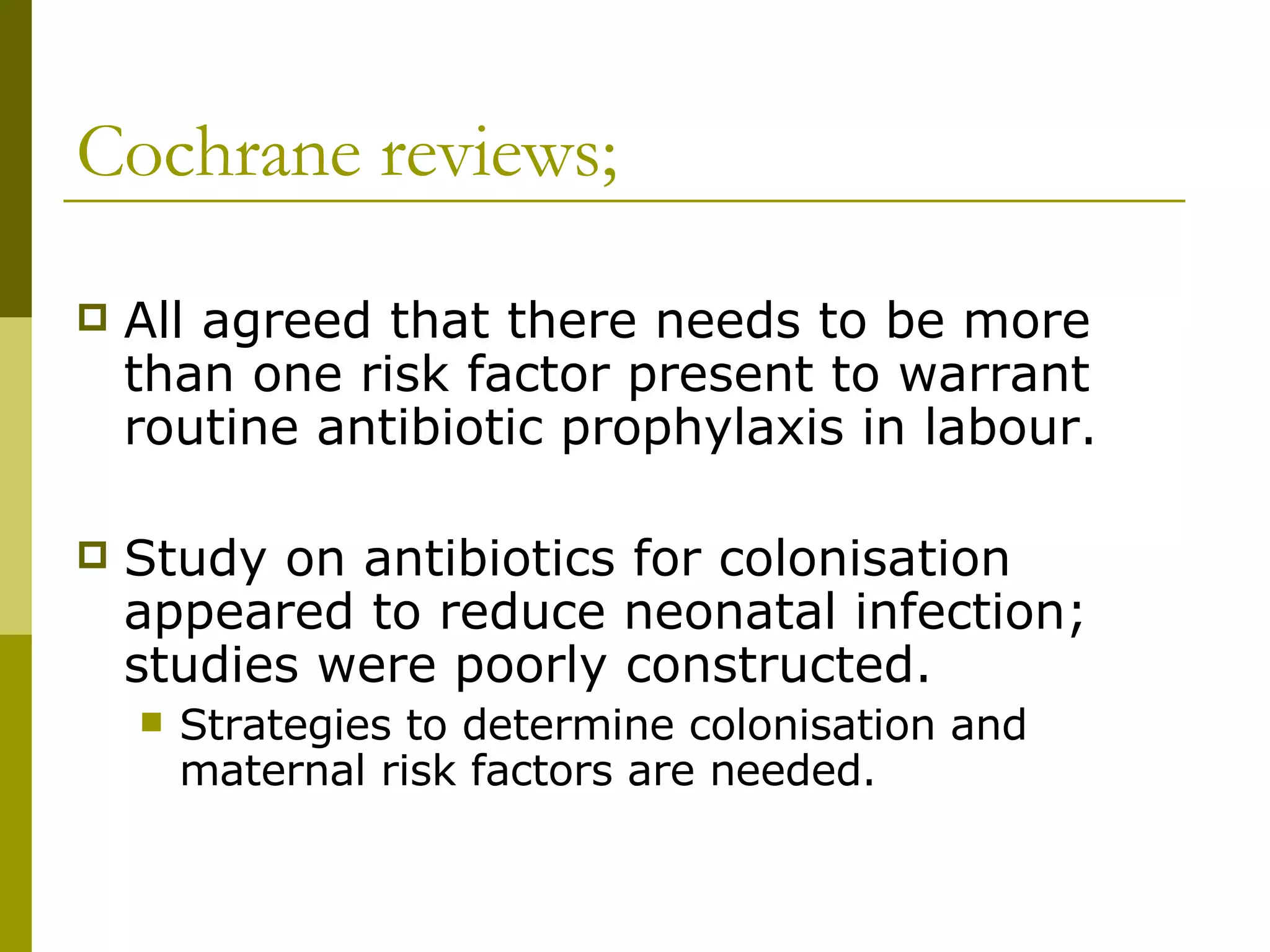 Cochrane reviews; All agreed that there needs to be more than one risk factor present to warrant routine antibiotic prophylaxis in labour. Study on antibiotics for colonisation appeared to reduce neonatal infection; studies were poorly constructed.  Strategies to determine colonisation and maternal risk factors are needed. 