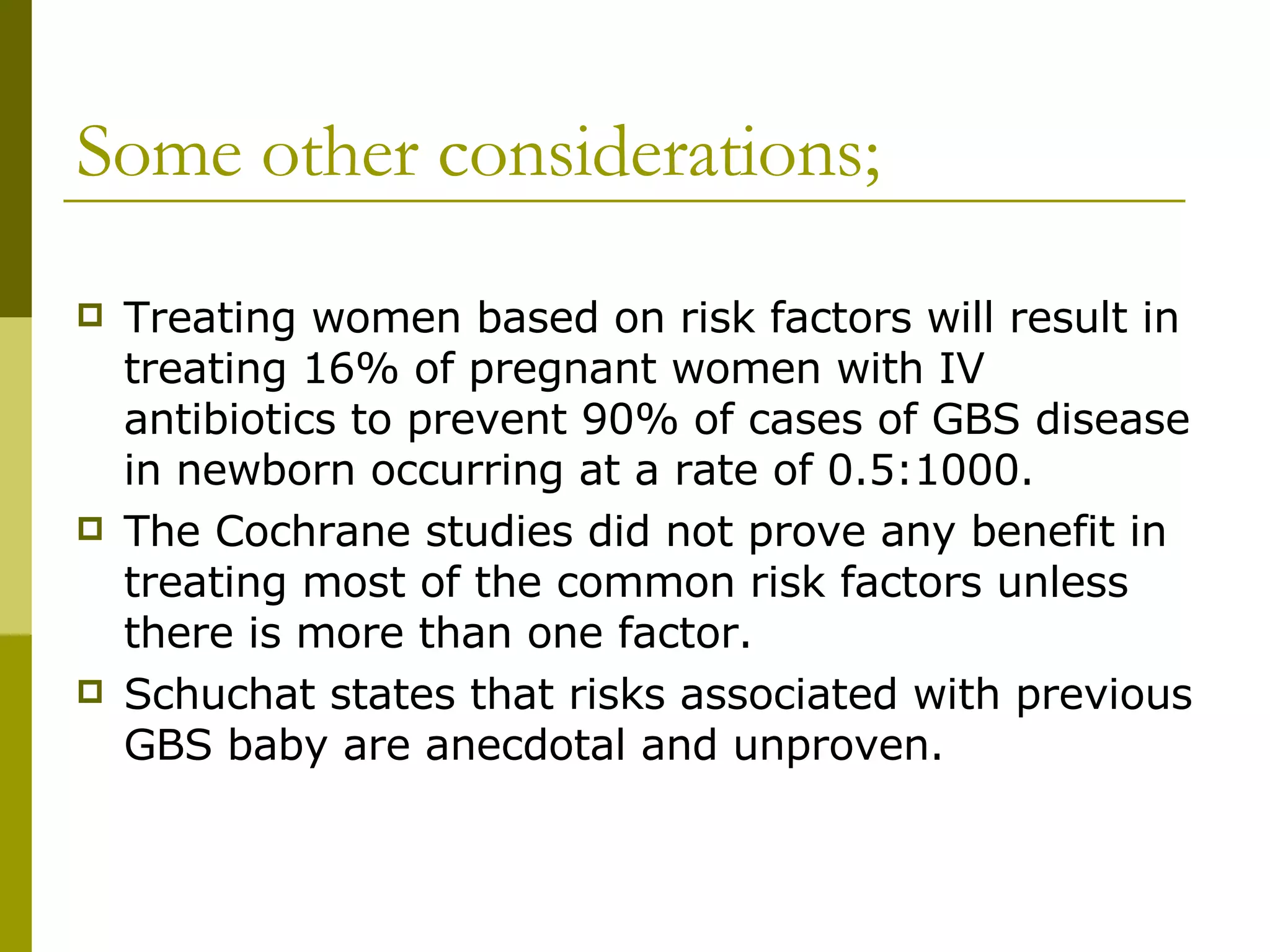 Some other considerations; Treating women based on risk factors will result in treating 16% of pregnant women with IV antibiotics to prevent 90% of cases of GBS disease in newborn occurring at a rate of 0.5:1000. The Cochrane studies did not prove any benefit in treating most of the common risk factors unless there is more than one factor. Schuchat states that risks associated with previous GBS baby are anecdotal and unproven. 