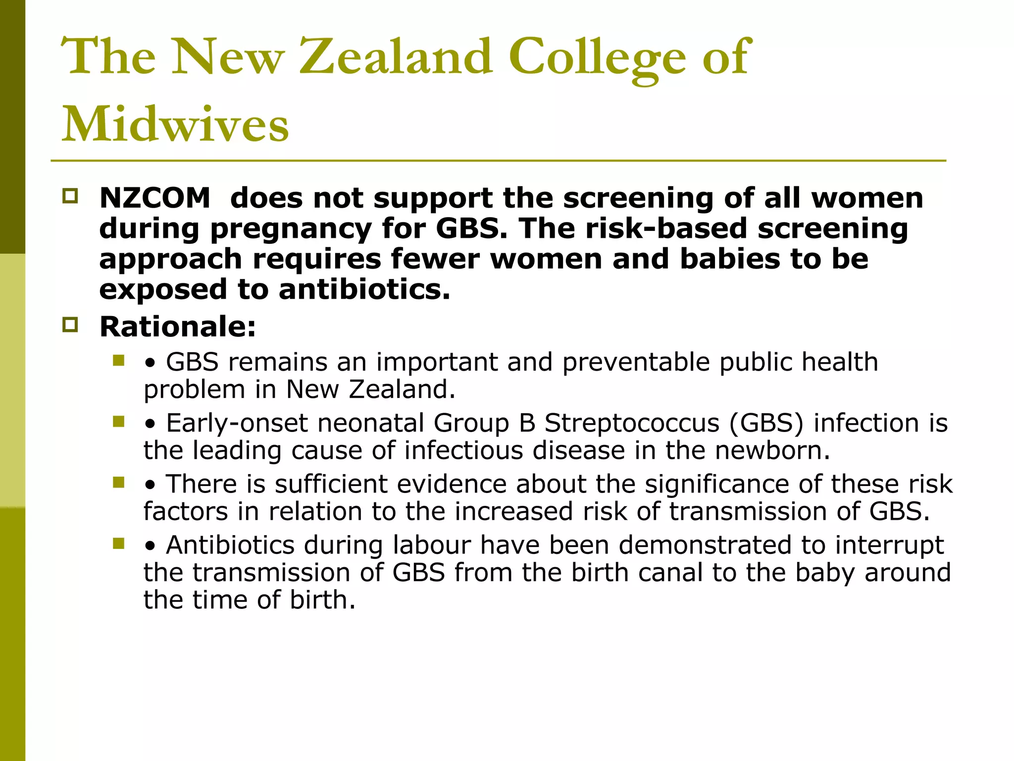 The New Zealand College of Midwives NZCOM  does not support the screening of all women during pregnancy for GBS. The risk-based screening approach requires fewer women and babies to be exposed to antibiotics.  Rationale:  •  GBS remains an important and preventable public health problem in New Zealand.  •  Early-onset neonatal Group B Streptococcus (GBS) infection is the leading cause of infectious disease in the newborn.  •  There is sufficient evidence about the significance of these risk factors in relation to the increased risk of transmission of GBS.  •  Antibiotics during labour have been demonstrated to interrupt the transmission of GBS from the birth canal to the baby around the time of birth.  