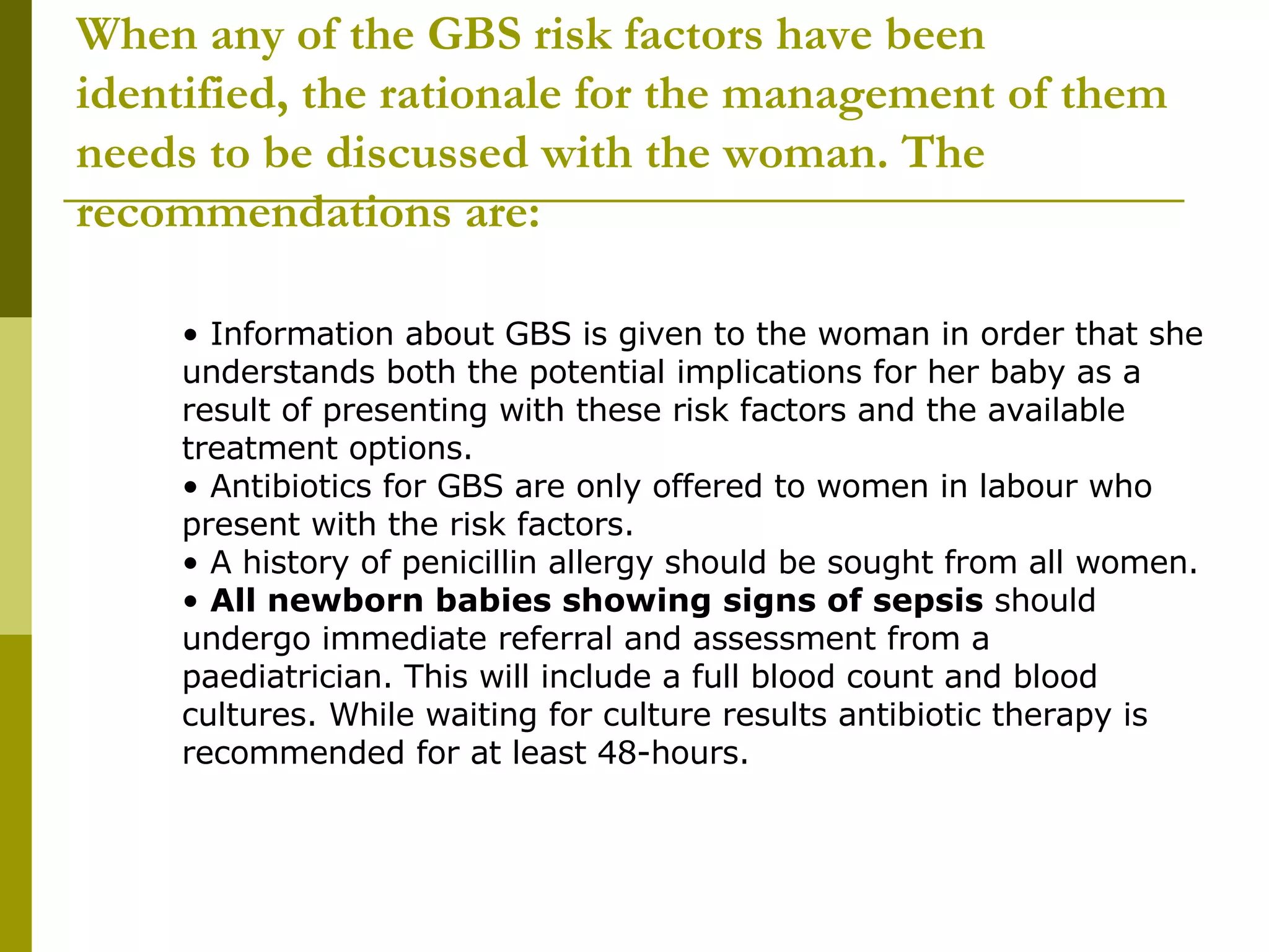When any of the GBS risk factors have been identified, the rationale for the management of them needs to be discussed with the woman. The recommendations are: •  Information about GBS is given to the woman in order that she understands both the potential implications for her baby as a result of presenting with these risk factors and the available treatment options.  •  Antibiotics for GBS are only offered to women in labour who present with the risk factors.  •  A history of penicillin allergy should be sought from all women.  •  All newborn babies showing signs of sepsis  should undergo immediate referral and assessment from a paediatrician. This will include a full blood count and blood cultures. While waiting for culture results antibiotic therapy is recommended for at least 48-hours.  