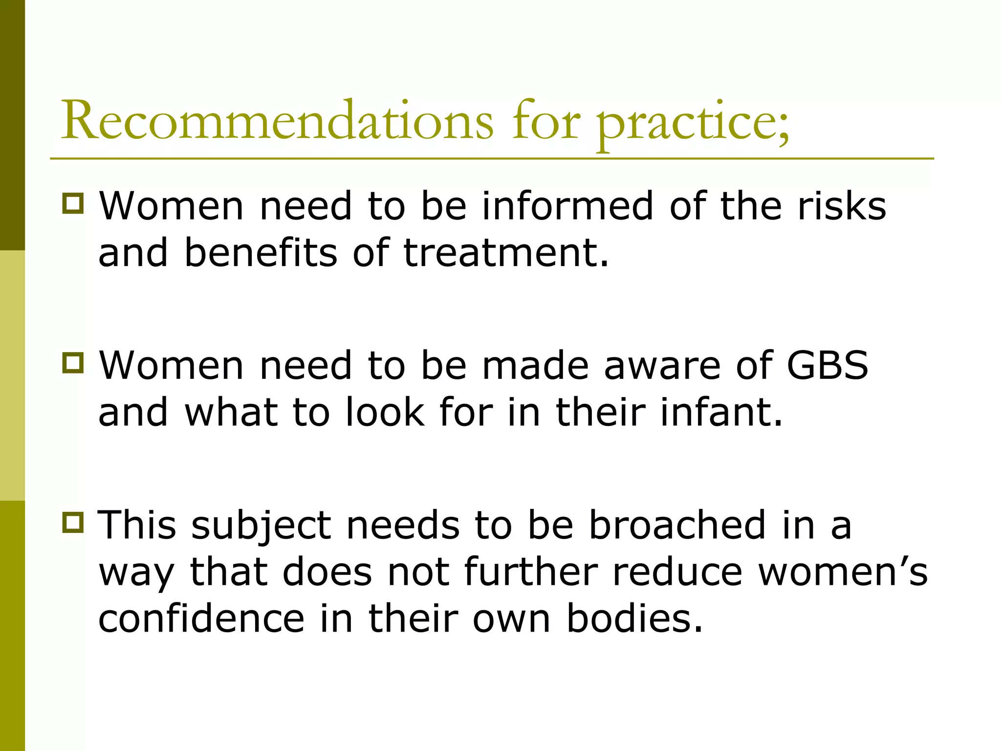 Recommendations for practice; Women need to be informed of the risks and benefits of treatment. Women need to be made aware of GBS and what to look for in their infant. This subject needs to be broached in a way that does not further reduce women’s confidence in their own bodies. 