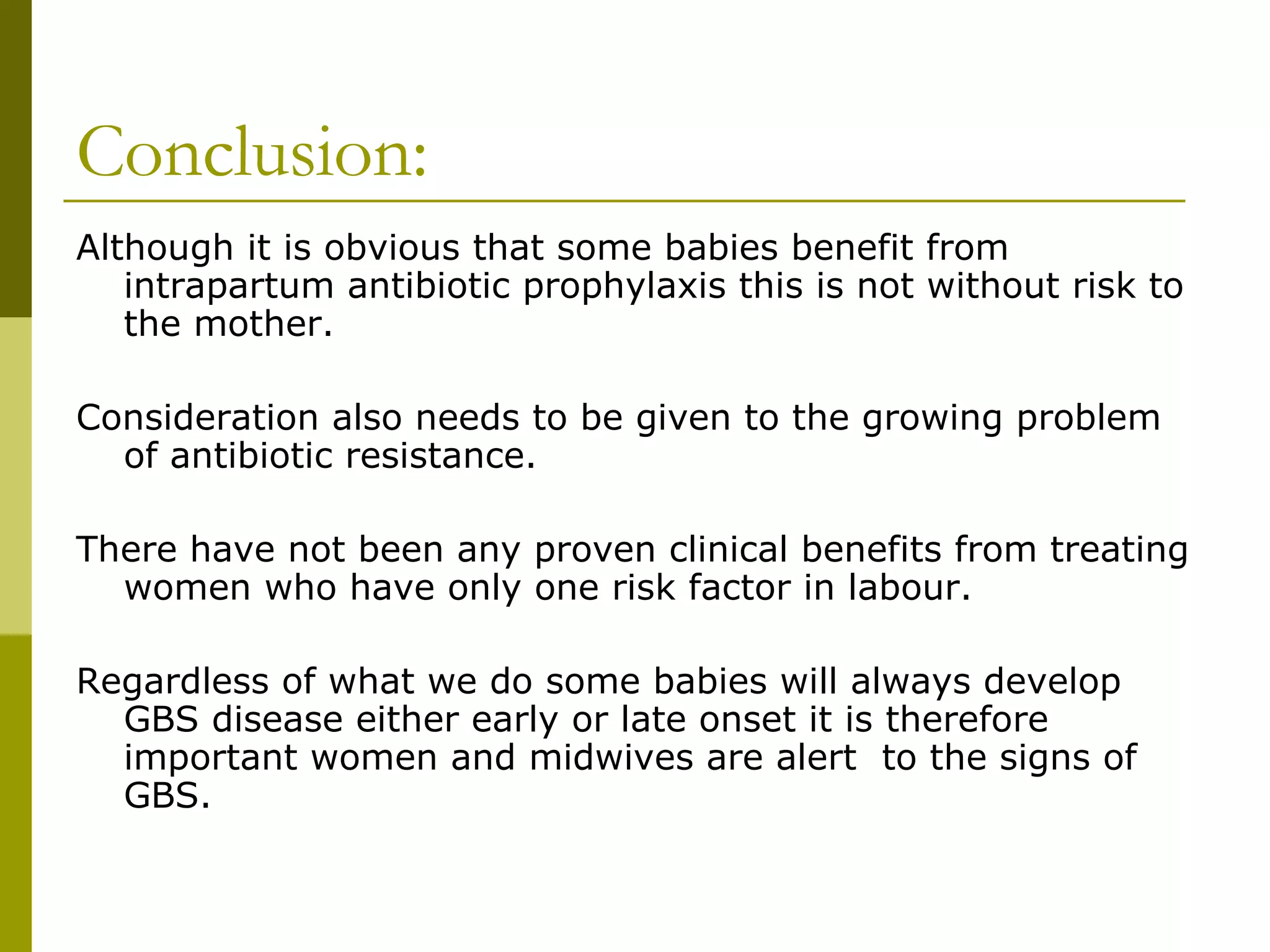 Conclusion: Although it is obvious that some babies benefit from intrapartum antibiotic prophylaxis this is not without risk to the mother. Consideration also needs to be given to the growing problem of antibiotic resistance. There have not been any proven clinical benefits from treating women who have only one risk factor in labour. Regardless of what we do some babies will always develop GBS disease either early or late onset it is therefore important women and midwives are alert  to the signs of GBS.  