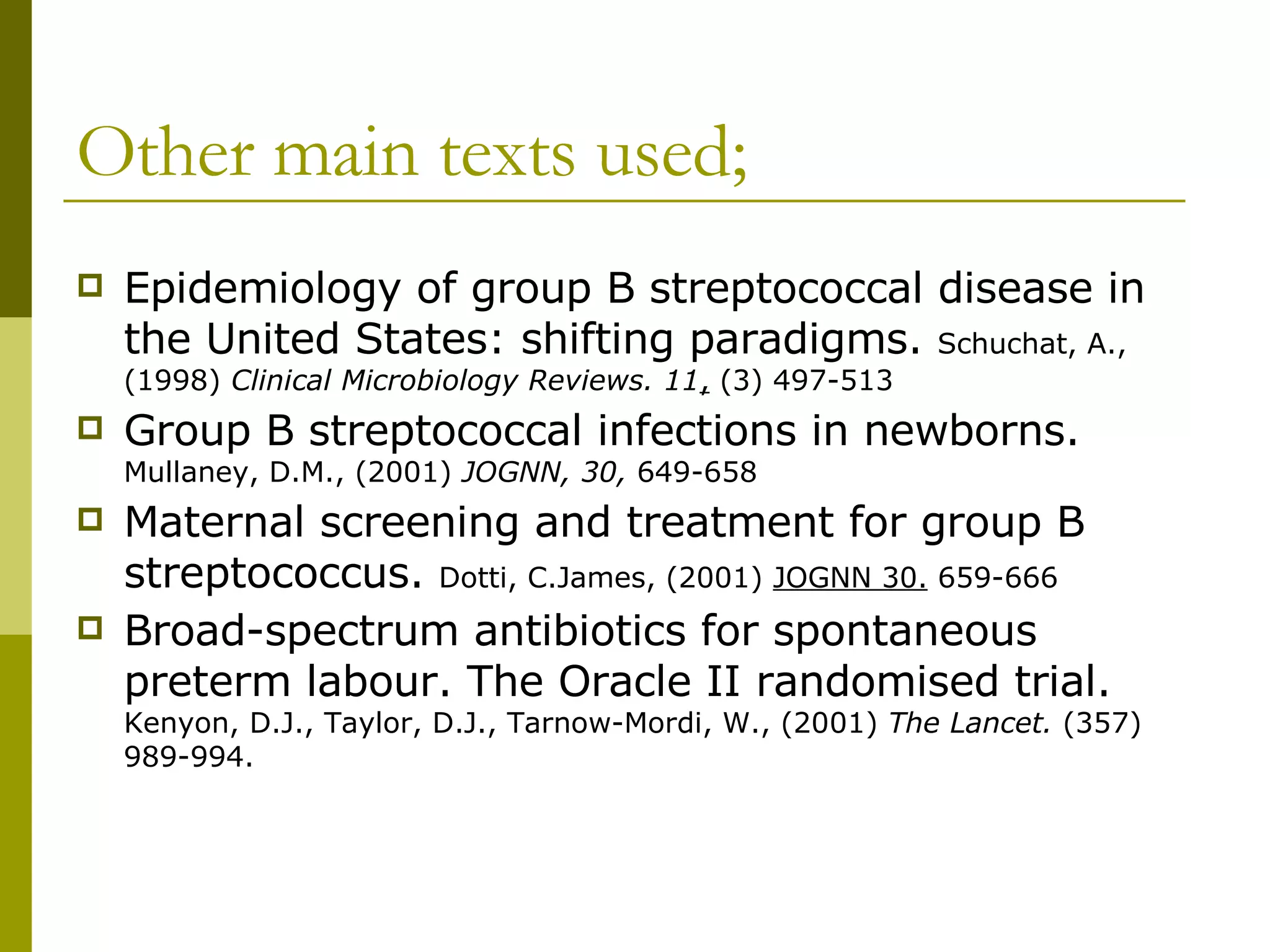 Other main texts used; Epidemiology of group B streptococcal disease in the United States: shifting paradigms.  Schuchat, A., (1998)  Clinical Microbiology Reviews. 11 ,  (3) 497-513 Group B streptococcal infections in newborns.  Mullaney, D.M., (2001)  JOGNN, 30,  649-658 Maternal screening and treatment for group B streptococcus.  Dotti, C.James, (2001)  JOGNN 30.  659-666 Broad-spectrum antibiotics for spontaneous preterm labour. The Oracle II randomised trial.  Kenyon, D.J., Taylor, D.J., Tarnow-Mordi, W., (2001)  The Lancet.  (357) 989-994. 